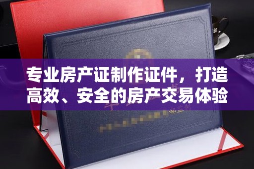 南木林专业房产证制作证件，打造高效、安全的房产交易体验